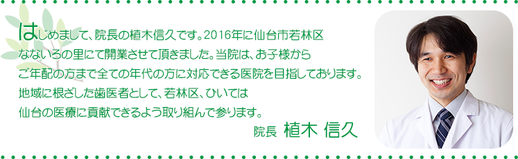 はじめまして、院長の植木信久です。2016年に仙台市若林区なないろの里にて開業させて頂きました。当院は。お子様からご年配まで全ての年代の方に対応できる医院を目指しております。地域に根ざした歯医者として、若林区、ひいては仙台の医療に貢献できるように取り組んでまいります。 - 院長 植木信久